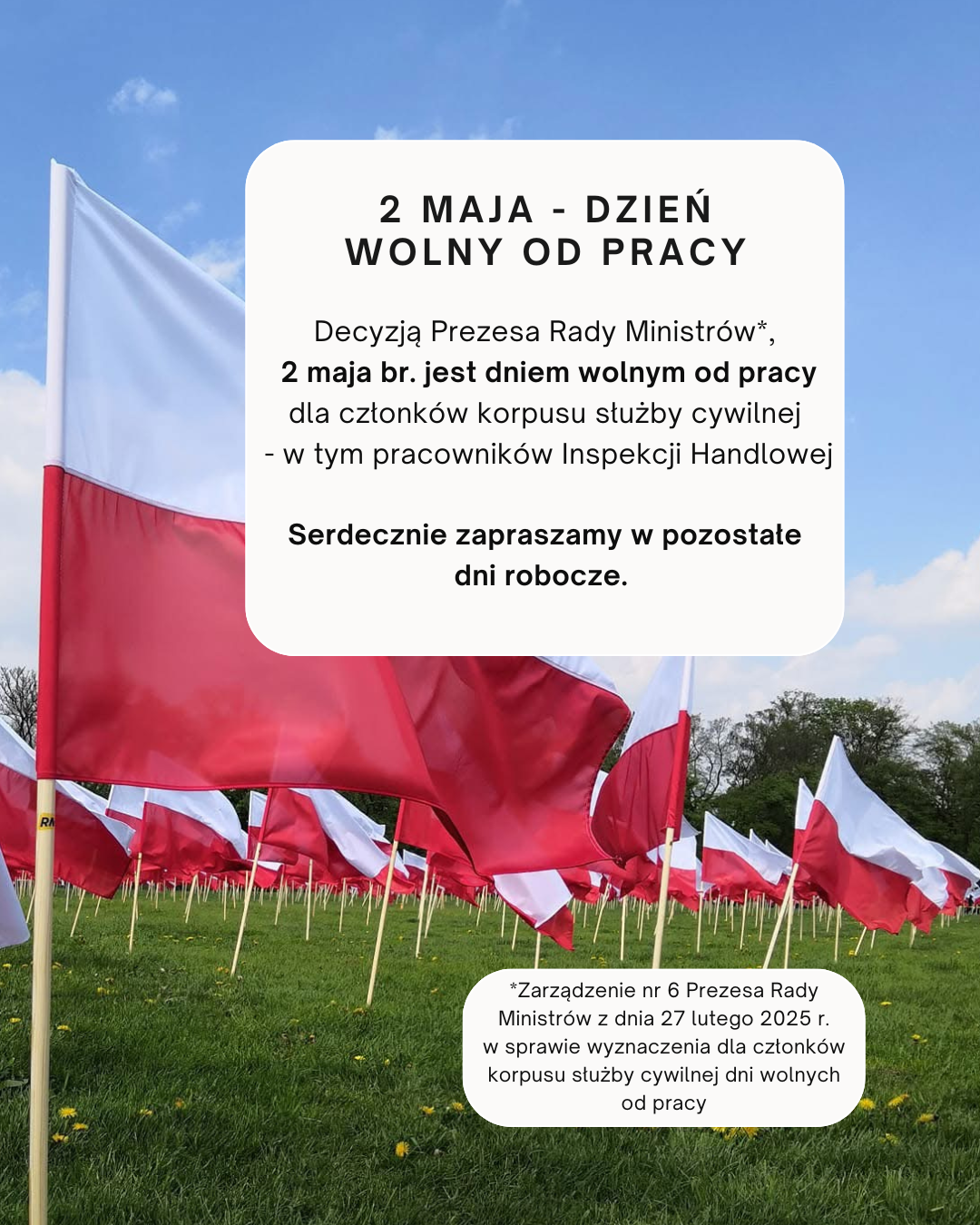 2 maja – dzień wolny od pracy. Decyzją Prezesa Rady Ministrów, 2 maja br. jest dniem wolnym od pracy dla członków korpusu służby cywilnej – w tym pracowników Inspekcji Handlowej. Serdecznie zapraszamy w pozostałe dni robocze.”. Dodatkowo wyjaśnienie decyzji: „Zarządzenie nr 6 Prezesa Rady Ministrów z dnia 27 lutego 2025 r. sprawie wyznaczenia dla członków korpusu służby cywilnej dni wolnych od pracy